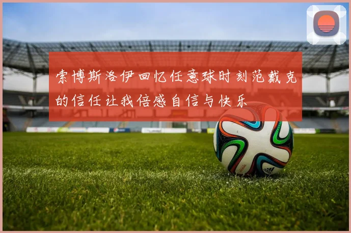 索博斯洛伊回忆任意球时刻范戴克的信任让我倍感自信与快乐