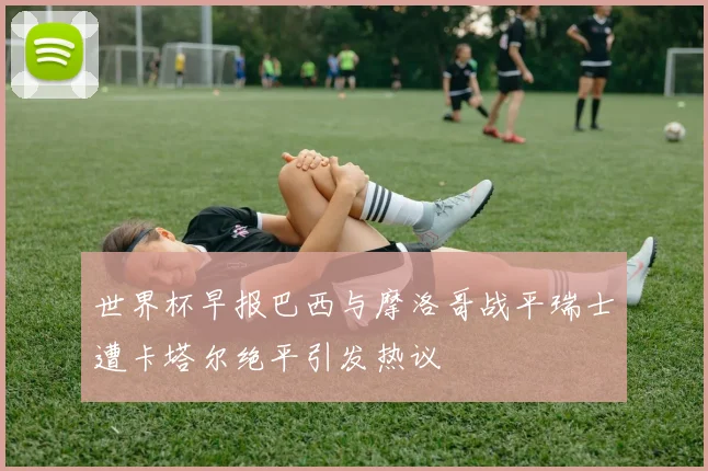 世界杯早报巴西与摩洛哥战平瑞士遭卡塔尔绝平引发热议