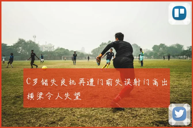C罗错失良机再遭门前失误射门高出横梁令人失望