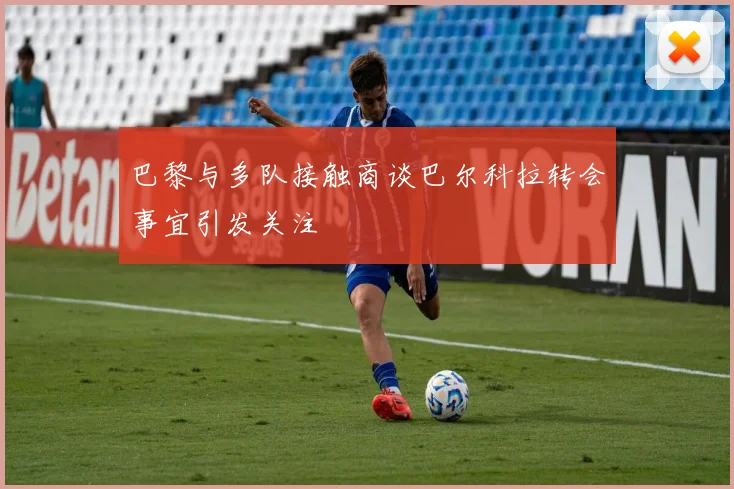 巴黎与多队接触商谈巴尔科拉转会事宜引发关注
