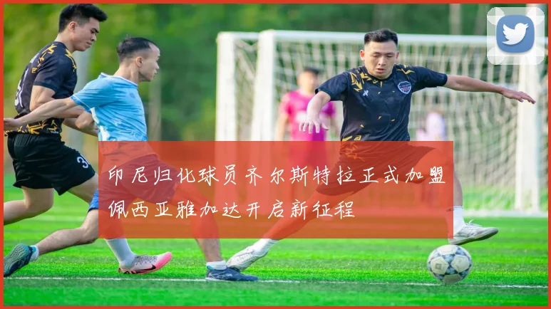 印尼归化球员齐尔斯特拉正式加盟佩西亚雅加达开启新征程