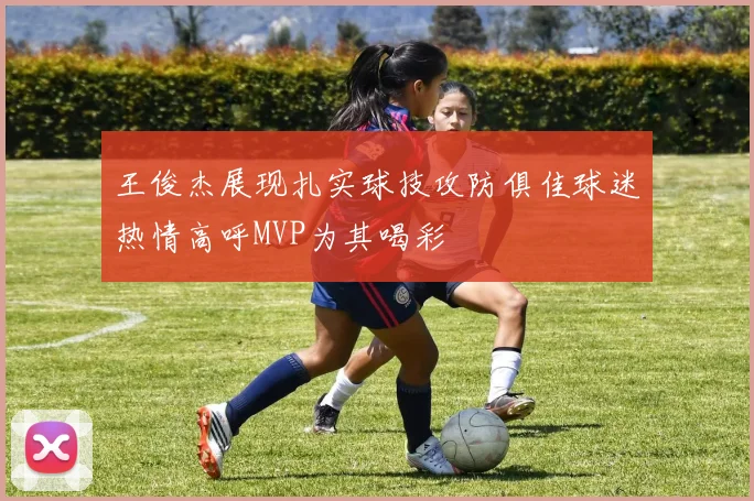 王俊杰展现扎实球技攻防俱佳球迷热情高呼MVP为其喝彩