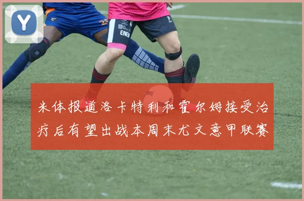 米体报道洛卡特利和霍尔姆接受治疗后有望出战本周末尤文意甲联赛