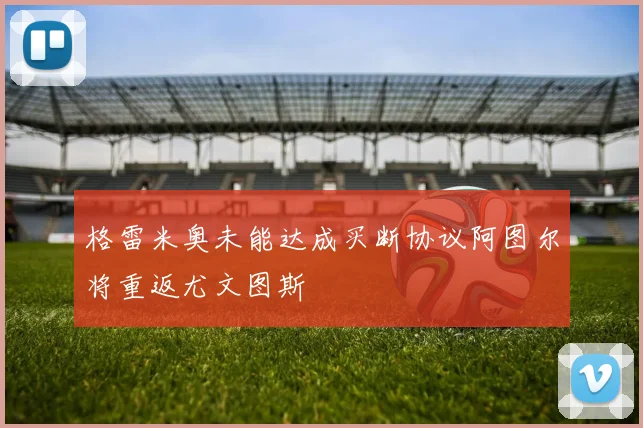 格雷米奥未能达成买断协议阿图尔将重返尤文图斯