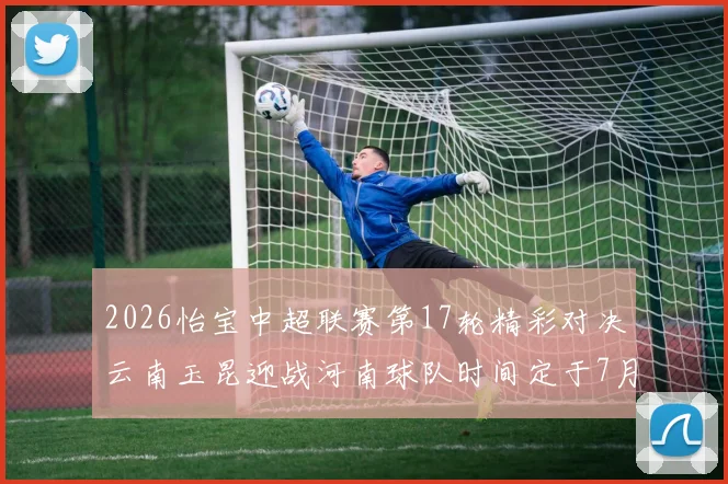 2026怡宝中超联赛第17轮精彩对决云南玉昆迎战河南球队时间定于7月3日晚上20点
