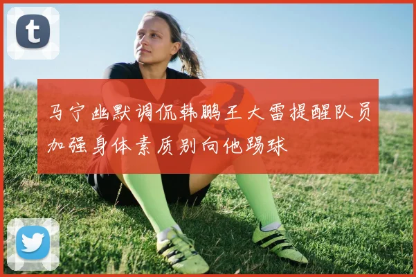 马宁幽默调侃韩鹏王大雷提醒队员加强身体素质别向他踢球