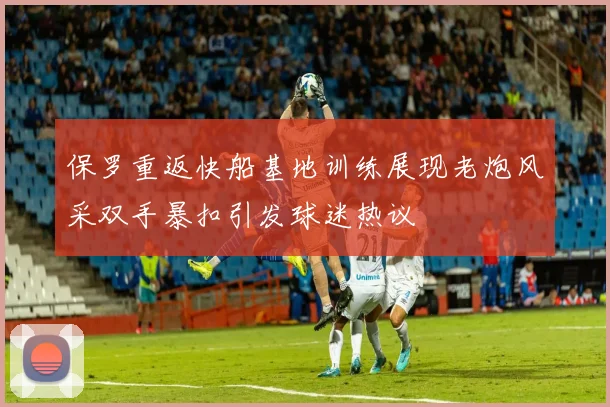 保罗重返快船基地训练展现老炮风采双手暴扣引发球迷热议