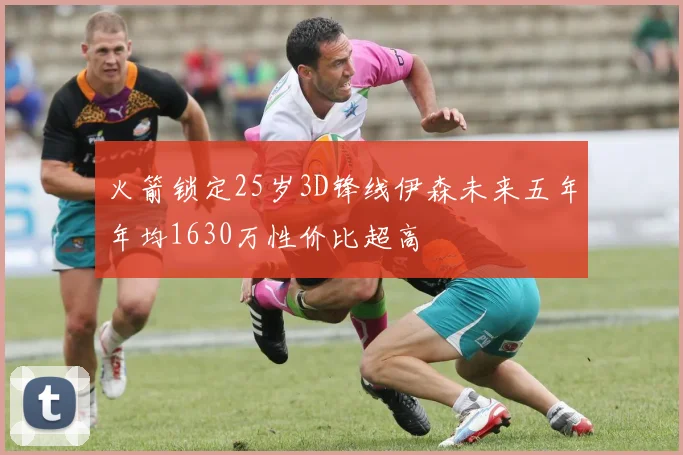 火箭锁定25岁3D锋线伊森未来五年年均1630万性价比超高