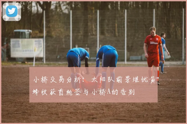 小桥交易分析：太阳队前景堪忧黄蜂收获首轮签与小桥A的告别