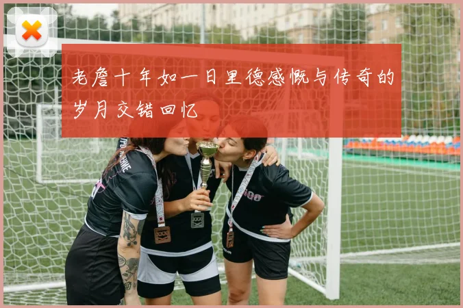 老詹十年如一日里德感慨与传奇的岁月交错回忆