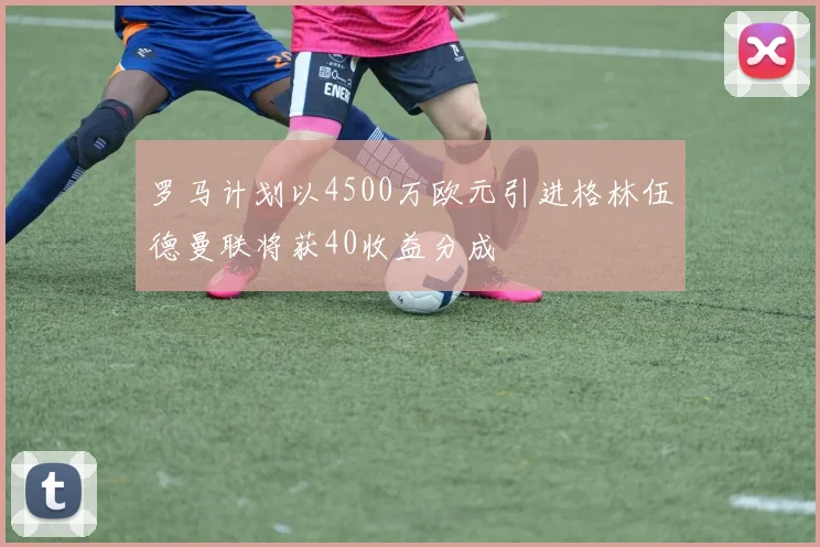 罗马计划以4500万欧元引进格林伍德曼联将获40收益分成