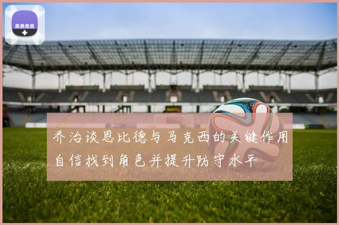 乔治谈恩比德与马克西的关键作用自信找到角色并提升防守水平