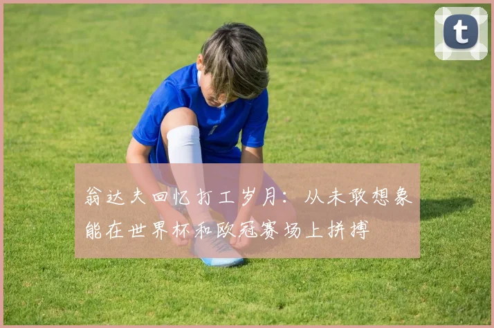 翁达夫回忆打工岁月：从未敢想象能在世界杯和欧冠赛场上拼搏