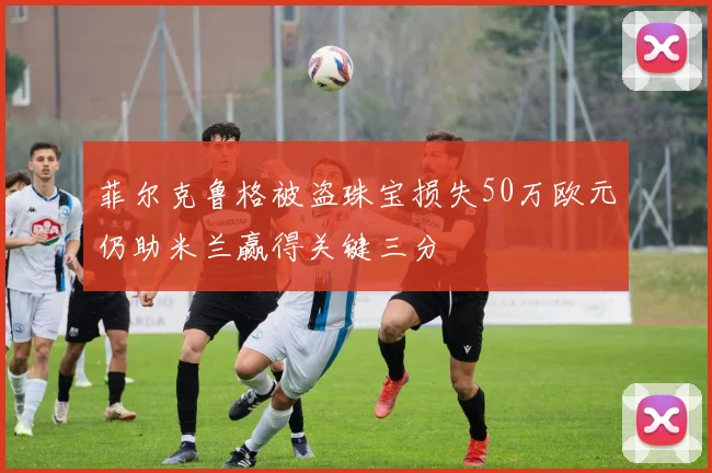 菲尔克鲁格被盗珠宝损失50万欧元仍助米兰赢得关键三分