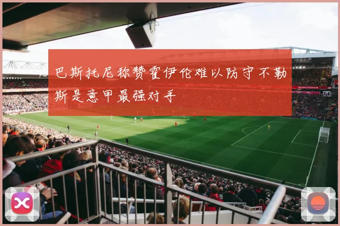 巴斯托尼称赞霍伊伦难以防守不勒斯是意甲最强对手