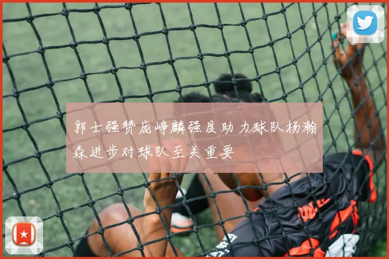 郭士强赞庞峥麟强度助力球队杨瀚森进步对球队至关重要