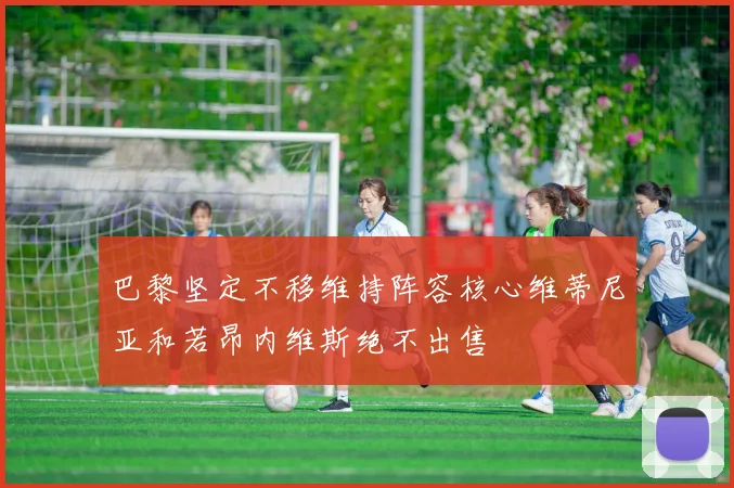 巴黎坚定不移维持阵容核心维蒂尼亚和若昂内维斯绝不出售