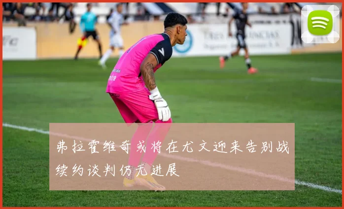 弗拉霍维奇或将在尤文迎来告别战续约谈判仍无进展