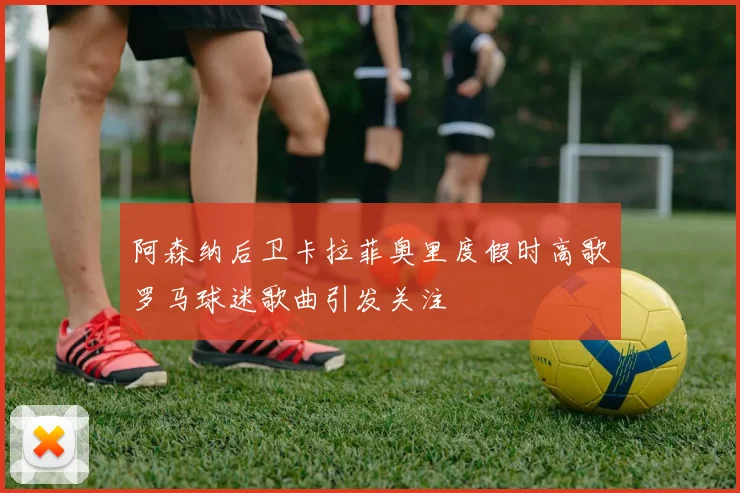 阿森纳后卫卡拉菲奥里度假时高歌罗马球迷歌曲引发关注