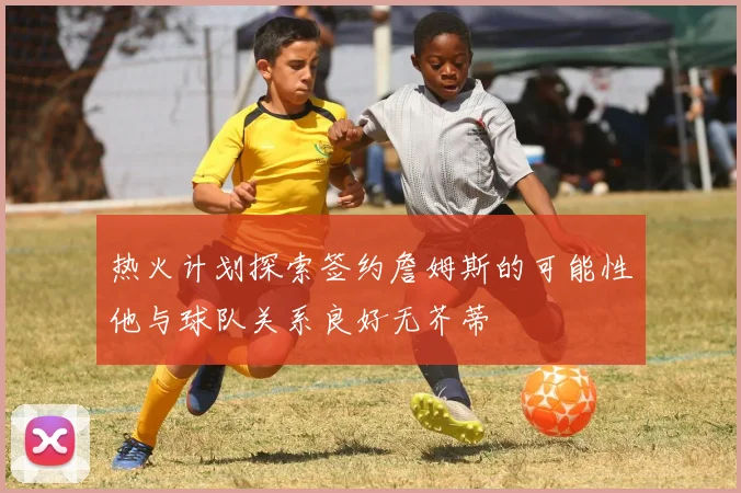 热火计划探索签约詹姆斯的可能性他与球队关系良好无芥蒂