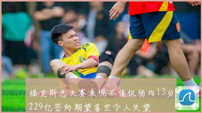 福克斯总决赛表现不佳仅场均13分229亿签约期望落空令人失望