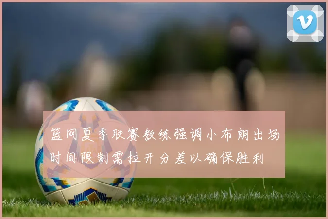 篮网夏季联赛教练强调小布朗出场时间限制需拉开分差以确保胜利