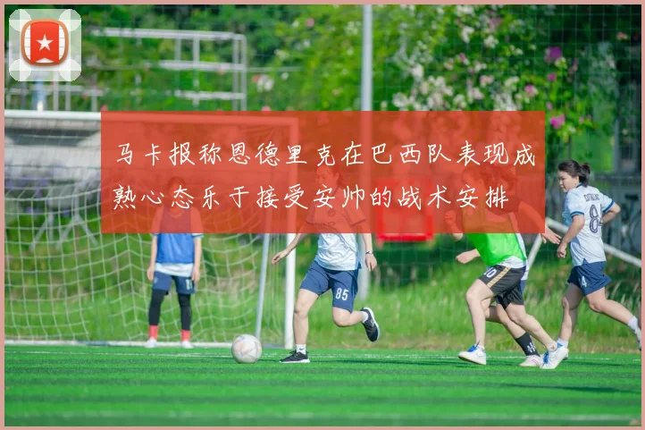 马卡报称恩德里克在巴西队表现成熟心态乐于接受安帅的战术安排