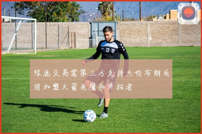 绿鹿交易需第三方支持杰伦布朗或将加盟火箭老鹰和开拓者