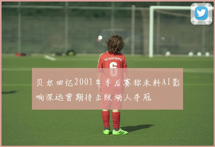 贝尔回忆2001年季后赛称未料AI影响深远曾期待击败湖人夺冠