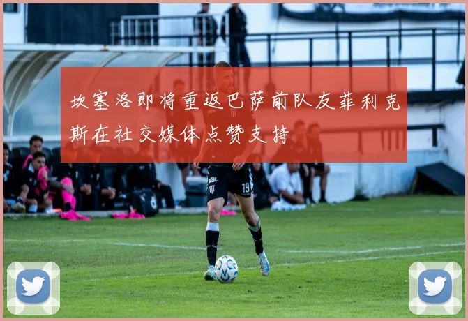 坎塞洛即将重返巴萨前队友菲利克斯在社交媒体点赞支持