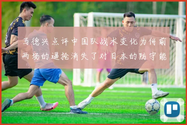 马德兴点评中国队战术变化为何前两场的逼抢消失了对日本的防守能否奏效
