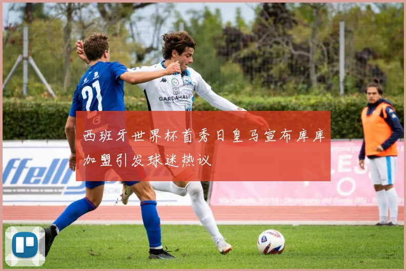 西班牙世界杯首秀日皇马宣布库库加盟引发球迷热议
