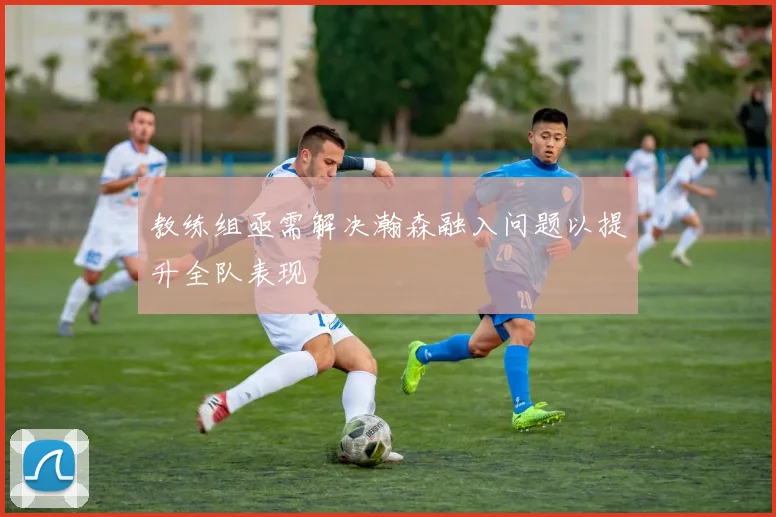 教练组亟需解决瀚森融入问题以提升全队表现