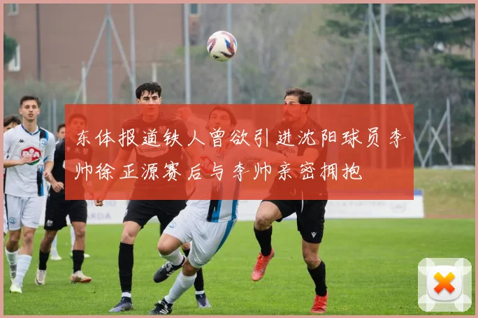 东体报道铁人曾欲引进沈阳球员李帅徐正源赛后与李帅亲密拥抱